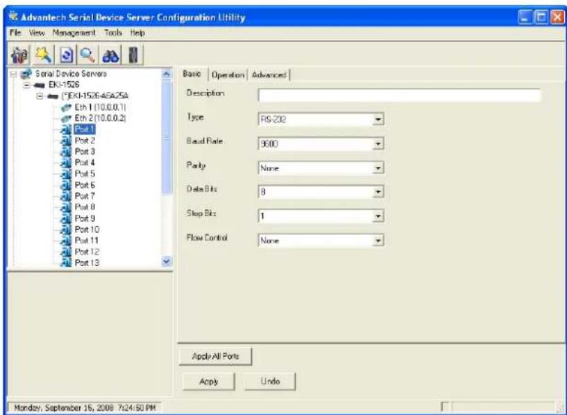 Advantech Serial Device Server Configuration Utility File View Management Tools Help Serial Device Servers EK1-1528 (EK1-1528-A6A25A) Eth 1(10.0.0.1) Eth 2(10.0.0.2) Port 1 Port 2 Port 3 Port 4 Port 5 Port 6 Port 7 Port 8 Port 9 Port 10 Port 11 Port 12 Port 13 Basic Operation Advanced Description Type RS-202 Baud Rate 9600 Party None Data Bits 8 Stop Bit 1 Flow Control None Apply All Ports Apply Undo Monday, September 15, 2008 7:24:50 PM