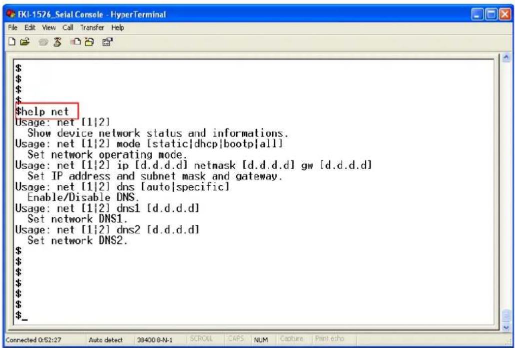 $help net Usage: net [1|2] Show device network status and informations. Usage: net [1|2] mode [static|dhcp|bootp|all] Set network operating mode. Usage: net [1|2] ip [d.d.d.d] netmask [d.d.d.d] gw [d.d.d.d] Set IP address and subnet mask and gateway. Usage: net [1|2] dns [auto|specific] Enable/Disable DNS. Usage: net [1|2] dns1 [d.d.d.d] Set network DNS1. Usage: net [1|2] dns2 [d.d.d.d] Set network DNS2. $_