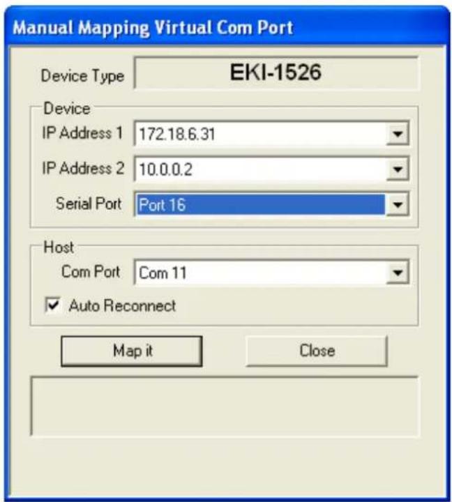 Manual Mapping Virtual Com Port Device Type EKI-1526 Device IP Address 1 172.18.6.31 IP Address 2 10.0.0.2 Serial Port Port 16 Host Com Port Com 11 ✓ Auto Reconnect Map it Close
