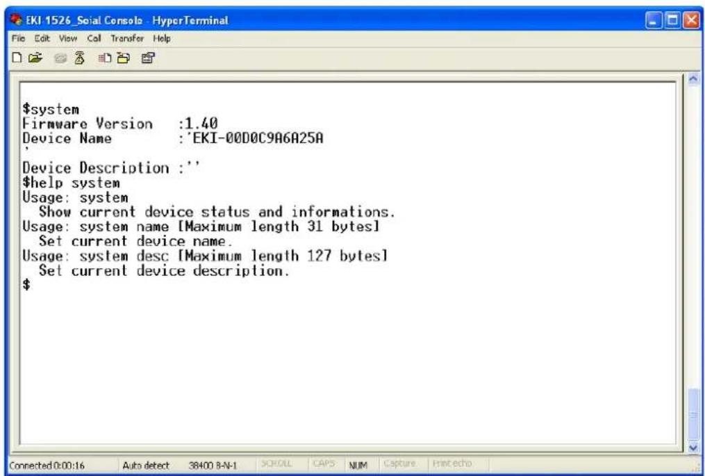 $system Firmware Version :1.40 Device Name :'EKI-00D0C9A6A25A Device Description :' $help system Usage: system Show current device status and informations. Usage: system name [Maximum length 31 bytes] Set current device name. Usage: system desc [Maximum length 127 bytes] Set current device description. $