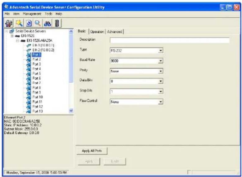 Advantech Serial Device Server Configuration Utility File View Management Tools Help Serial Device Servers EXI-1525 EKI-1525.A6A25A Eth 1 (10.0.0.1) Eth 2 (10.0.0.2) Port 1 Port 2 Port 3 Port 4 Port 5 Port 6 Port 7 Port 8 Port 9 Port 10 Port 11 Port 12 Port 13 Ethernet Port 2 MAC: 00.D0.C9A6.A25B Static IP Address: 10.0.0.2 Supner Mask: 255.0.0.0 Default Gateway: 00.0.0.0 Basic Operation Advanced Description Type RS-232 Baud Rate 9600 Parity None Data Bits 8 Stop Bits 1 Flow Control None Apply All Ports Apply Links Monday, September 15, 2008 5:00:53 PM