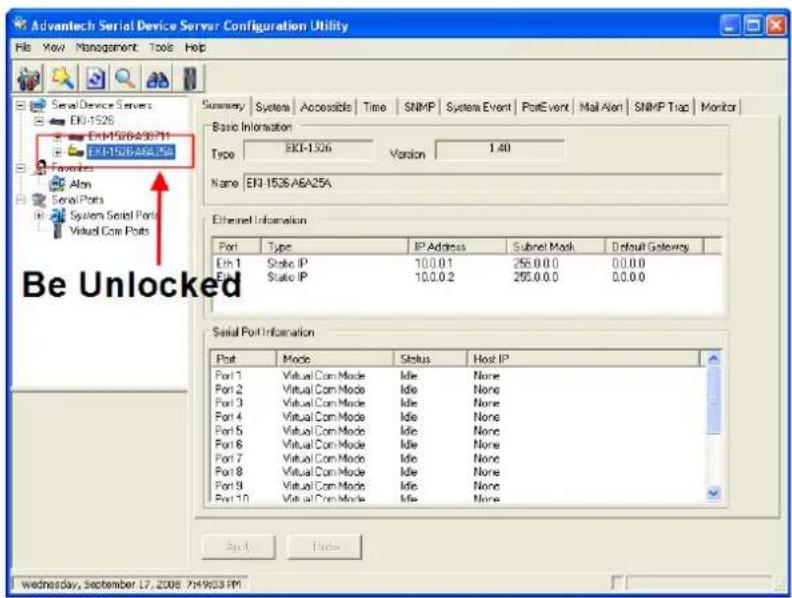 Advantech Serial Device Server Configuration Utility File View Management Tools Help Serial Device Servers EN-1526 EN-1526A36711 EN-1526A84.56 FCAOS Alon Serial Ports System Serial Ports Virtual Com Ports Summary System Accessible Time SNMP System Event PotEvent Mail Alert SNMP Trap Monitor Basic Information Type EKT-1526 Version 1.40 Name EN-1526 A6A25A Ethernet Information Port Type IP Address Subnet Mask Default Gateway Eth 1 Static IP 100.0.1 256.0.0.0 00.0.0 Port State IP 100.0.2 256.0.0.0 00.0.0 Serial Port Information Port Mode Status Host IP Port 1 Virtual Com Mode Idle None Port 2 Virtual Com Mode Idle None Port 3 Virtual Com Mode Idle None Port 4 Virtual Com Mode Idle None Port 5 Virtual Com Mode Idle None Port 6 Virtual Com Mode Idle None Port 7 Virtual Com Mode Idle None Port 8 Virtual Com Mode Idle None Port 9 Virtual Com Mode Idle None Port 10 Virtual Com Mode Idle None About Update Wednesday, September 17, 2008 7H9033 PM