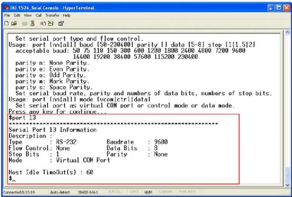 Set serial port type and flow control. Usage: port [nn|all] baud [50-230400] parity [] data [5-8] stop [1|1.5|2] acceptable baud: 50 75 110 150 300 600 1200 1800 2400 4800 7200 9600 14400 19200 38400 57600 115200 230400 parity n: None Parity. parity e: Even Parity. parity o: Odd Parity. parity m: Mark Parity. parity s: Space Parity. Set serial baud rate, parity and numbers of data bits, numbers of stop bits. Usage: port [nn|all] mode [vcom|ctrl|data] Set serial port as virtual COM port or control mode or data mode. Press any key for continue... $port 13 ********** Serial Port 13 Information Description : Type : RS-232 Baudrate : 9600 Flow Control: None Data Bits : 8 Stop Bits : 1 Parity : None Mode : Virtual COM Port Host Idle TimeOut(s) : 60 $_
