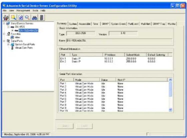 Advantech Serial Device Server Configuration Utility File View Management Tools Help Summary Systems Accessible Time SNMP System Event PortEvent Mail Alert SNMP Trap Monitor Basic Information Type: 301-1526 Version 1.40 Name: ERI-1526-46A25A Ethered Information Port Type IP Address Subnet Mask Default Gateway Eli 1 Static IP 10.0.0.1 250.0.0.0 0.0.0.0 Eli 2 Static IP 10.0.0.2 255.0.0.0 0.0.0.0 Serial Port Information Port Mode Status Host IP Port 1 Virtual Com Mode Idle None Port 2 Virtual Com Mode Idle None Port 3 Virtual Com Mode Idle None Port 4 Virtual Com Mode Idle None Port 5 Virtual Com Mode Idle None Port 6 Virtual Com Mode Idle None Port 7 Virtual Com Mode Idle None Port 8 Virtual Com Mode Idle None Port 9 Virtual Com Mode Idle None Port 10 Virtual Com Mode Idle None Apply Delete Monday, September 15, 2008 4/28/16 PM