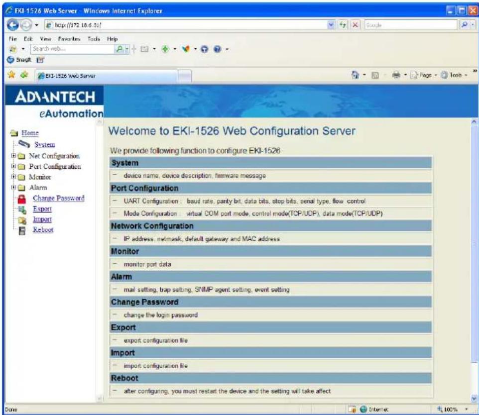 EKI-1526 Web Server - Windows Internet Explorer File Edit View Favorites Tools Help Search web... Snaglt EKI-1526 Web Server Welcome to EKI-1526 Web Configuration Server We provide following function to configure EKI-1526 System device name, device description, firmware message Port Configuration UART Configuration: baud rate, parity bit, data bits, stop bits, serial type, flow control Mode Configuration: virtual COM port mode, control mode(TCP/UDP), data mode(TCP/UDP) Network Configuration IP address, netmask, default gateway and MAC address Monitor monitor port data Alarm mail setting, trap setting, SNMP agent setting, event setting Change Password change the login password Export export configuration file Import import configuration file Reboot after configuring, you must restart the device and the setting will take affect