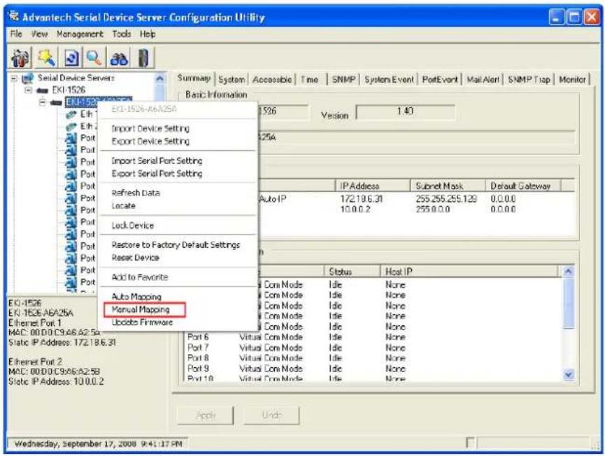 Advantech Serial Device Server Configuration Utility File View Management Tools Help Serial Device Servers EKI-1526 EKI-1526-AbA25A Elih Elih Port Port Port Port Port Port Port Port Port Port Port Port Port Port Port Port Port Port Port Port Port Port Port Port Port Port Port Port Port Port Port Port Port Port Port Port Port Port Port Port Port Port Port Port Port Port Port Port Port Port Portfolio Firmware EKI-1526-AbA25A Eki-1526-AbA25A Import Device Setting Export Device Setting Import Serial Port Setting Export Serial Port Setting Refresh Data Locate Lock Device Restore to Factory Default Settings Reset Device Add to Favorite Auto Mapping Manual Mapping Eki-1526-AbA25A Eki-1526-AbA25A Ethernet Port 1 MAC: 00.00.C9.46.A2.5A Static IP Address: 172.18.6.31 Ethernet Port 2 MAC: 00.00.C9.46.A2.5B Static IP Address: 10.0.0.2 Summary System Accessible Time SNMP System Event PortEvent Mail Alert SNMP Trap Monitor Basic Information Version 1.40 Auto IP 172.19.6.31 255.255.255.129 0.0.0.0 10.0.0.2 255.0.0.0 0.0.0.0 Status Host IP Com Mode Idle None Com Mode Idle None Com Mode Idle None Com Mode Idle None Com Mode Idle None Com Mode Idle None Port 6 Virtual Com Mode Idle None Port 7 Virtual Com Mode Idle None Port 8 Virtual Com Mode Idle None Port 9 Virtual Com Mode Idle None Port 10 Virtual Com Mode Idle None