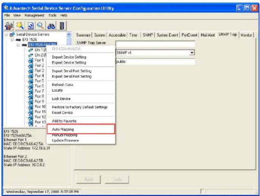 Advantech Serial Device Server Configuration Utility File View Management Tools Help Serial Device Servers EK1-1525 SNMP Trap Server SNMP v1 Import Device Setting Export Device Setting Import Serial Port Setting Export Serial Port Setting Refresh Data Locate Lock Device Restore to Factory Default Settings Reset Device Add to Favorite Auto Mapping Manual Mapping Update Firmware Ekl 1525 Ekl 1525A8A25A Ethernet Port 1 MAC: 00.00.C9.46.A2.5A Static IP Address: 172.18.5.31 Ethernet Port 2 MAC: 00.00.C9.46.A2.5B Static IP Address: 10.0.0.2 Wednesday, September 17, 2008 8:37:28 PN