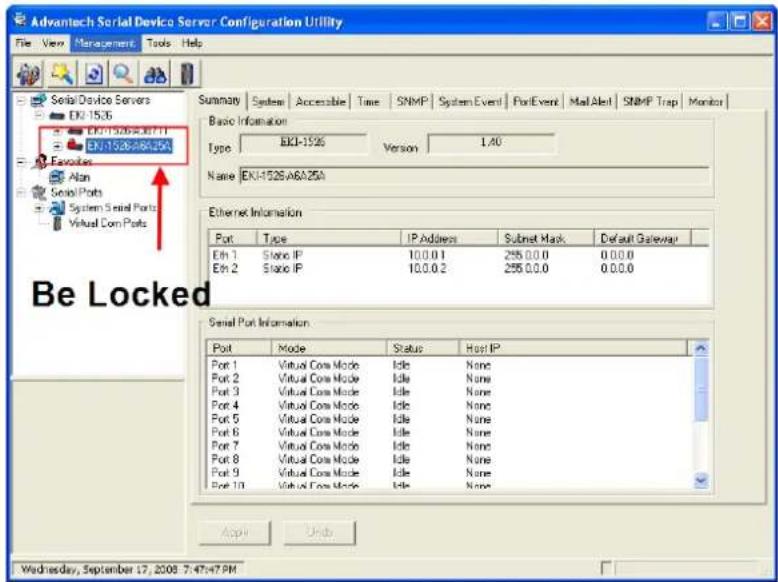Advantech Serial Device Server Configuration Utility File View Management Tools Help Summary System Accessible Time SNMP System Event PortEvent Mail Alert SNMP Trap Monitor Serial Device Servers EN1-1536 EN1-1526A0711 EN1-1526A04254 Frequencies Alon Serial Ports System Serial Ports Virtual Com Ports Be Locked Basic Information Type: EN1-1526 Version 1.40 Name: EN1-1526A0A25A Ethernet Information Port Type IP Address Subnet Mask Default Gateway Eth 1 Static IP 10.0.0.1 255.0.0.0 0.0.0.0 Eth 2 Static IP 10.0.0.2 255.0.0.0 0.0.0.0 Serial Port Information Port Mode Status Host IP Port 1 Virtual Core Mode Idle None Port 2 Virtual Core Mode Idle None Port 3 Virtual Core Mode Idle None Port 4 Virtual Core Mode Idle None Port 5 Virtual Core Mode Idle None Port 6 Virtual Core Mode Idle None Port 7 Virtual Core Mode Idle None Port 8 Virtual Core Mode Idle None Port 9 Virtual Core Mode Idle None Port 10 Virtual Core Mode Idle None Apply Under Wednesday, September 17, 2008 7:47:47 PM