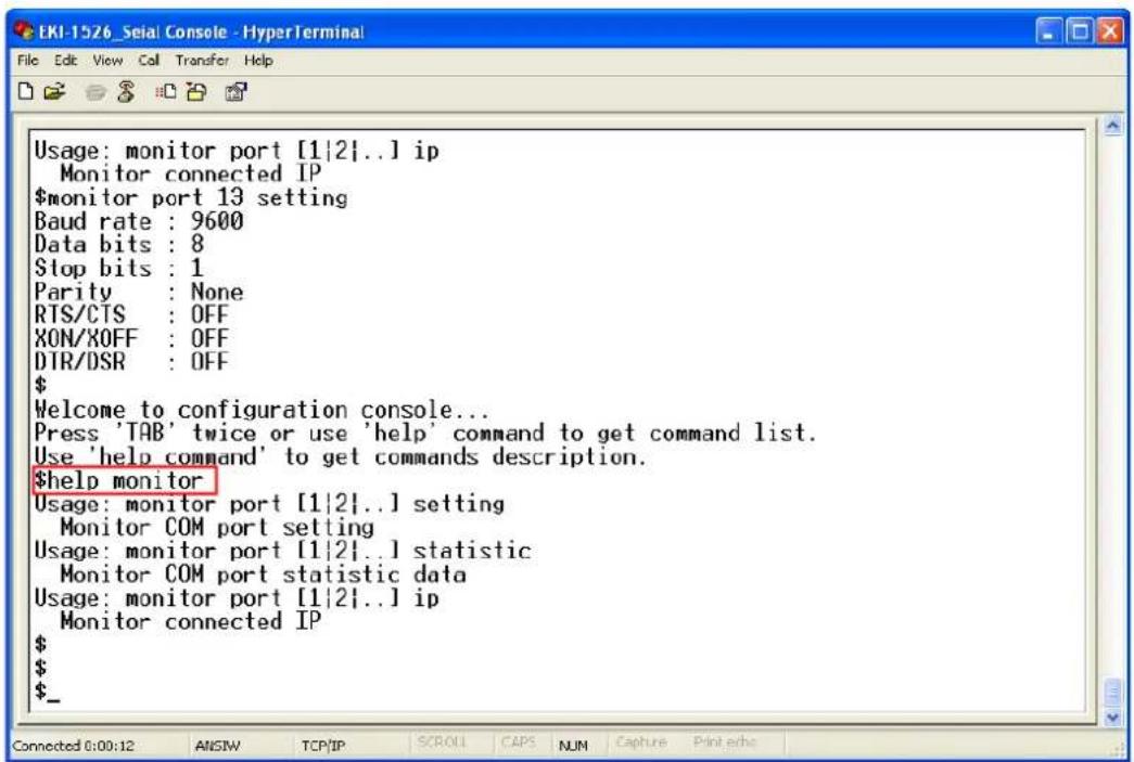 Usage: monitor port [1|2]..] ip Monitor connected IP $monitor port 13 setting Baud rate : 9600 Data bits : 8 Stop bits : 1 Parity : None RTS/CTS : OFF XON/XOFF : OFF DTR/DSR : OFF $ Welcome to configuration console... Press 'TAB' twice or use 'help' command to get command list. Use 'help command' to get commands description. $help monitor Usage: monitor port [1|2]..] setting Monitor COM port setting Usage: monitor port [1|2]..] statistic Monitor COM port statistic data Usage: monitor port [1|2]..] ip Monitor connected IP $ $_