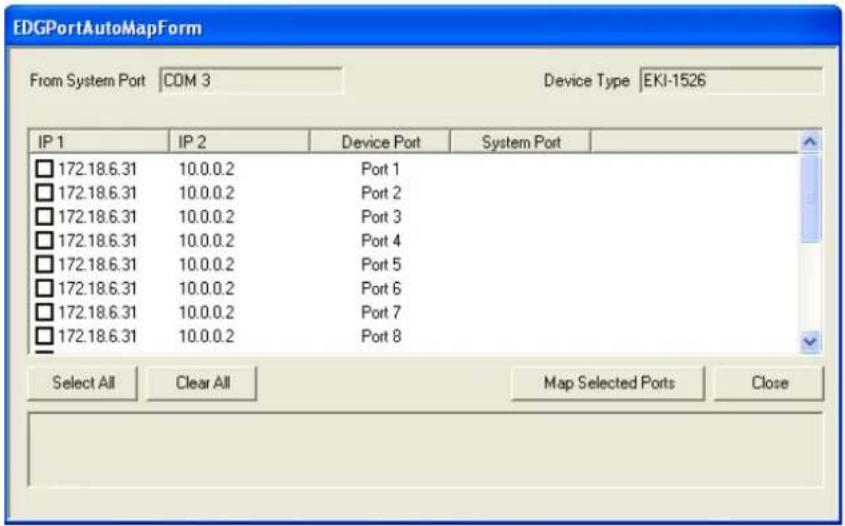 EDGPortAutoMapForm From System Port COM 3 Device Type EKI-1526 IP 1 IP 2 Device Port System Port □ 172.18.6.31 10.0.0.2 Port 1 □ 172.18.6.31 10.0.0.2 Port 2 □ 172.18.6.31 10.0.0.2 Port 3 □ 172.18.6.31 10.0.0.2 Port 4 □ 172.18.6.31 10.0.0.2 Port 5 □ 172.18.6.31 10.0.0.2 Port 6 □ 172.18.6.31 10.0.0.2 Port 7 □ 172.18.6.31 10.0.0.2 Port 8 Select All Clear All Map Selected Ports Close