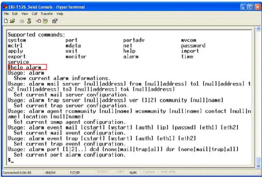 EKI-1526_Seial Console - HyperTerminal File Edit View Cell Transfer Help Supported commands: system port portadv mvcom mctrl mdata net password apply exit help import export monitor alarm time service $help alarm Usage: alarm Show current alarm informations. Usage: alarm mail server [null|address] from [null|address] to1 [null|address] to2 [null|address] to3 [null|address] to4 [null|address] Set current mail server configuration. Usage: alarm trap server [null|address] ver [1|2] community [null|name] Set current trap server configuration. Usage: alarm agent rcommunity [null|name] wcommunity [null|name] contact [null|name] location [null|name] Set current snmp agent configuration. Usage: alarm event mail [cstart] [wstart] [auth] [ip] [passwd] [eth1] [eth2] Set current mail event configuration. Usage: alarm event trap [cstart] [wstart] [auth] [eth1] [eth2] Set current trap event configuration. Usage: alarm port [1|2]..] dcd [none|mail|trap|all] dsr [none|mail|trap|all] Set current port alarm configuration. $_