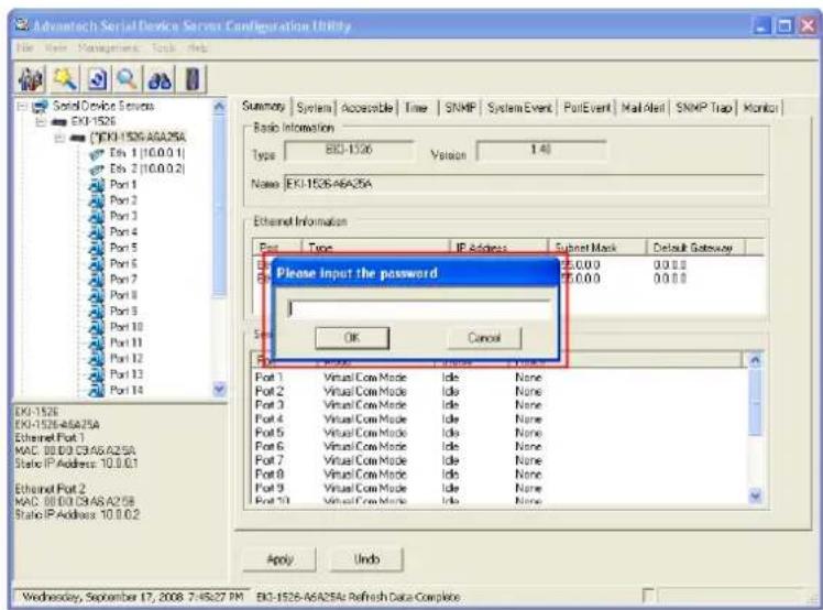 Advantech Serial Device Services Configuration Utility File View Management Tools Web Serial Device Services EKI-1526 EKI-1526-46A25A Evi 1 (10.0.0.1) Evi 2 (10.0.0.2) Port 1 Port 2 Port 3 Port 4 Port 5 Port 6 Port 7 Port 8 Port 9 Port 10 Port 11 Port 12 Port 13 Port 14 Type: EKI-1526 Version 1.40 Name: EKI-1526-46A25A Ethernet Information Pre Type IP Address Subnet Mask Default Gateway Please Input the password OK Cancel Port 1 Virtual Cow Mode Idle None Port 2 Virtual Cow Mode Idle None Port 3 Virtual Cow Mode Idle None Port 4 Virtual Cow Mode Idle None Port 5 Virtual Cow Mode Idle None Port 6 Virtual Cow Mode Idle None Port 7 Virtual Cow Mode Idle None Port 8 Virtual Cow Mode Idle None Port 9 Virtual Cow Mode Idle None Port 10 Virtual Cow Mode Idle None OK Cancel Port 1 Virtual Cow Mode Idle None Port 2 Virtual Cow Mode Idle None Port 3 Virtual Cow Mode Idle None Port 4 Virtual Cow Mode Idle None Port 5 Virtual Cow Mode Idle None Port 6 Virtual Cow Mode Idle None Port 7 Virtual Cow Mode Idle None Port 8 Virtual Cow Mode Idle None Port 9 Virtual Cow Mode Idle None Port 10 Virtual Cow Mode Idle None OK Cancel Apply Undo Wednesday, September 17, 2008 7:45:27 PM EKI-1526-46A25A Refresh Data Complete