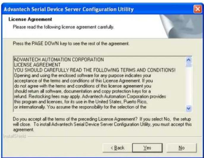 Advantech Serial Device Server Configuration Utility License Agreement Please read the following license agreement carefully. Press the PAGE DOWN key to see the rest of the agreement. ADVANTECH AUTOMATION CORPORATION LICENSE AGREEMENT YOU SHOULD CAREFULLY READ THE FOLLOWING TERMS AND CONDITIONS! Opening and using the enclosed software for any purpose indicates your acceptance of the terms and conditions of this License Agreement. If you do not agree with the terms and conditions of this license agreement you should return all software, documentation and copy protection keys for a refund. Restocking fees may apply. Advantech Automation Corporation provides this program and licenses, for its use in the United States, Puerto Rico, or internationally. You assume the responsibility for the selection of the Do you accept all the terms of the preceding License Agreement? If you select No, the setup will close. To install Advantech Serial Device Server Configuration Utility, you must accept this agreement. InstallShield < Back Yes No