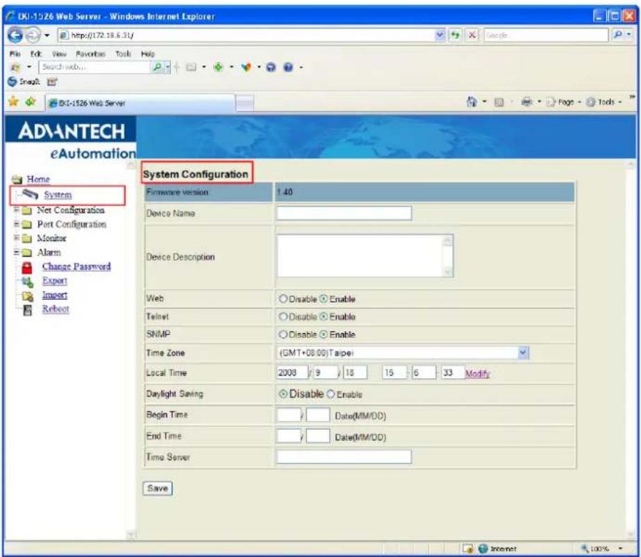 DKI-1526 Web Server - Windows Internet Explorer http://172.18.6.31/ File Edit View Favorites Tools Help Search web... SnagIt BXI-1526 Web Server ADVANTECH eAutomation Home System Net Configuration Port Configuration Monitor Alarm Change Password Export Import Reboot System Configuration Firmware version 1.40 Device Name Device Description Web Disable Enable Telnet Disable Enable SNMP Disable Enable Time Zone (GMT+08:00) Taipei Local Time 2008 9 18 15 6 33 Modify Daylight Saving Disable Enable Begin Time Date(MM/DD) End Time Date(MM/DD) Time Server Save Internet 100%