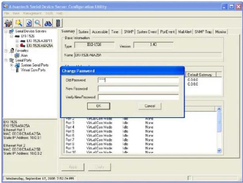 Advantech Serial Devices Server Configuration Utility File View Management Tools Help Summary System Accessible Time SNMP System Event PortEvent Mail Alert SNMP Trap Monitor Basic Information Type EKI-1526 Version 1.40 Name EKI-1526.A6A.25A Change Password Old Password ***** New Password Verify NewPassword OK Cancel Default Gateway 0.0.0.0 0.0.0.0 Port 2 VT/Cell Com Mode Idle None Port 3 VT/Cell Com Mode Idle None Port 4 VT/Cell Com Mode Idle None Port 5 VT/Cell Com Mode Idle None Port 6 VT/Cell Com Mode Idle None Port 7 VT/Cell Com Mode Idle None Port 8 VT/Cell Com Mode Idle None Port 9 VT/Cell Com Mode Idle None Port 10 VT/Cell Com Mode Idle None EKI-1526 EKI-1526.A6A.25A Ethernet Port 1 MAC: 00:00.C9.A6.A2.5A Static IP Address: 10.0.0.1 Ethernet Port 2 MAC: 00:00.C9.A6.A2.5B Static IP Address: 10.0.0.2 Apply Undo Wednesday, September 17, 2008 7:52:34 PM