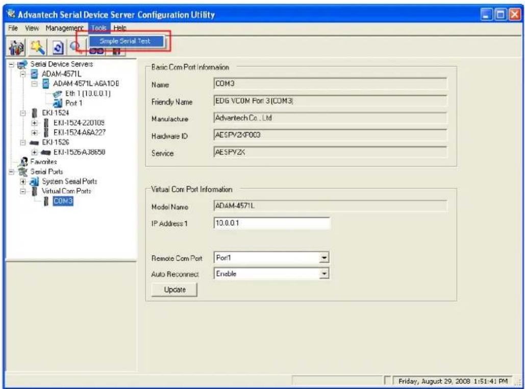 Advantech Serial Device Server Configuration Utility File View Management Tools Help Simple Serial Test Serial Device Servers ADAM-4571L ADAM 4571L-AGA108 Eth 1 (10.0.0.1) Port 1 EKJ-1524 EKJ-1524-Z2010S EKJ-1524-A6A227 EKJ-1526 EKJ-1526-A38650 Favorites Serial Ports System Serial Ports Virtual Com Ports COM3 Basic Com Port Information Name COM3 Friendly Name EDG VCOM Port 3(COM3) Manufacture Advantech Co., Ltd Hardware ID AESPYZKPO03 Service AESPYZX Virtual Com Port Information Model Name ADAM-4571L IP Address 1 10.0.0.1 Remote Com Port Port1 Auto Reconnect Enable Update Friday, August 29, 2008 1:51:41 PM