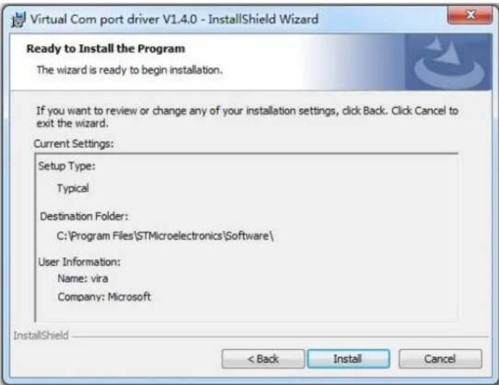 Virtual Com port driver V1.4.0 - InstallShield Wizard Ready to Install the Program The wizard is ready to begin installation. If you want to review or change any of your installation settings, click Back. Click Cancel to exit the wizard. Current Settings: Setup Type: Typical Destination Folder: C:\Program Files\STMicroelectronics\Software\ User Information: Name: vira Company: Microsoft InstallShield < Back Install Cancel