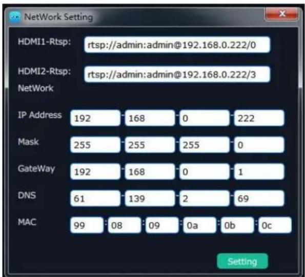 NetWork Setting HDMI1-Rtsp: rtsp://admin:admin@192.168.0.222/0 HDMI2-Rtsp: rtsp://admin:admin@192.168.0.222/3 NetWork IP Address 192 168 0 222 Mask 255 255 255 0 GateWay 192 168 0 1 DNS 61 139 2 69 MAC 99 08 09 0a 0b 0c Setting