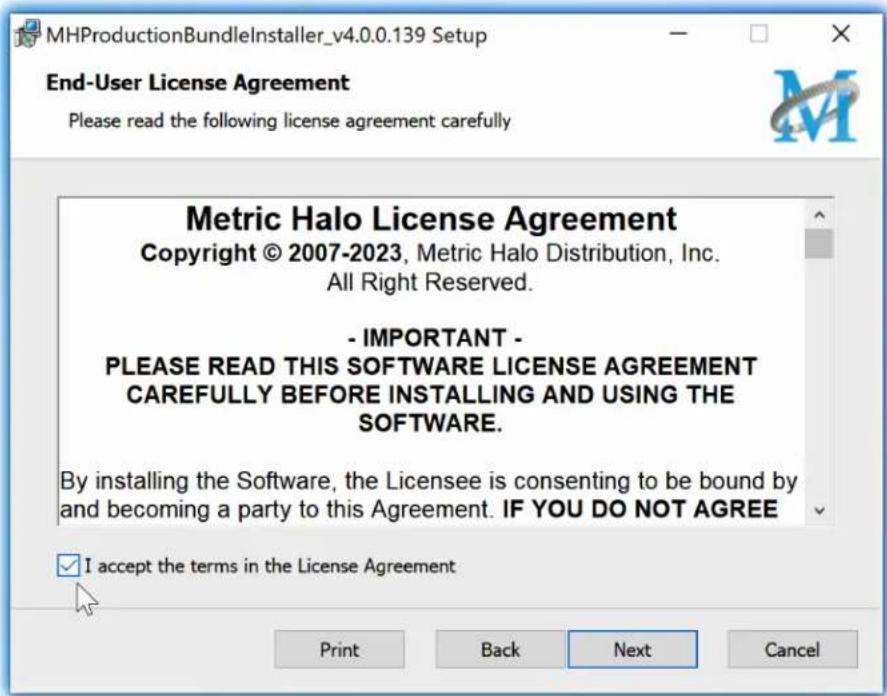 MHProductionBundleInstaller_v4.0.0.139 Setup End-User License Agreement Please read the following license agreement carefully Metric Halo License Agreement Copyright © 2007-2023, Metric Halo Distribution, Inc. All Right Reserved. - IMPORTANT - PLEASE READ THIS SOFTWARE LICENSE AGREEMENT CAREFULLY BEFORE INSTALLING AND USING THE SOFTWARE. By installing the Software, the Licensee is consenting to be bound by and becoming a party to this Agreement. IF YOU DO NOT AGREE I accept the terms in the License Agreement Print Back Next Cancel