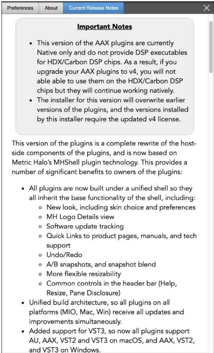 Preferences About Current Release Notes Important Notes • This version of the AAX plugins are currently Native only and do not provide DSP executables for HDX/Carbon DSP chips. As a result, if you upgrade your AAX plugins to v4, you will not able able to use them on the HDX/Carbon DSP chips but they will continue working natively. • The installer for this version will overwrite earlier versions of the plugins, and the versions installed by this installer require the updated v4 license. This version of the plugins is a complete rewrite of the host-side components of the plugins, and is now based on Metric Halo's MHShell plugin technology. This provides a number of significant benefits to owners of the plugins: • All plugins are now built under a unified shell so they all inherit the base functionality of the shell, including: ○ New look, including skin choice and preferences ○ MH Logo Details view ○ Software update tracking ○ Quick Links to product pages, manuals, and tech support ○ Undo/Redo ○ A/B snapshots, and snapshot blend ○ More flexible resizability ○ Common controls in the header bar (Help, Resize, Pane Disclosure) • Unified build architecture, so all plugins on all platforms (MIO, Mac, Win) receive all updates and improvements simultaneously. • Added support for VST3, so now all plugins support AU, AAX, VST2 and VST3 on macOS, and AAX, VST2, and VST3 on Windows.
