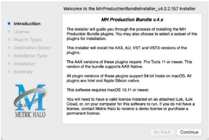 Welcome to the MHProductionBundleInstaller_v4.0.2.157 Installer Introduction License Plug-in Types Destination Select Installation Type Installation Summary MH Production Bundle v.4.x The installer will guide you through the process of installing the MH Production Bundle plugins. You may also choose to select a subset of the plugins for installation. This installer will install the AAX, AU, VST and VST3 versions of the plugins. The AAX versions of these plugins require Pro Tools 11 or newer. This version of the bundle supports AAX Native. All plugin versions of these plugins support 64-bit hosts on macOS. All plugins are Intel and Apple Silicon native. This software requires macOS 10.11 or newer. You will need to have a valid license installed on an attached iLok, iLok Cloud, or, on your computer for this software to run. If you do not have a license, contact Metric Halo to receive a demo license or purchase a permanent license. Go Back Continue