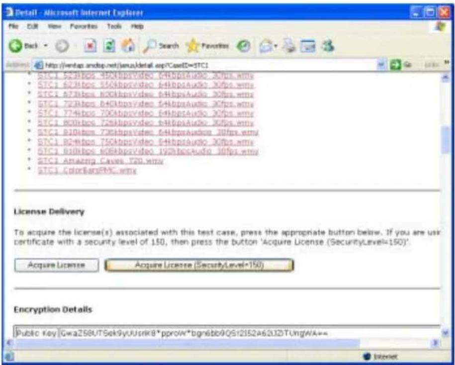 File Edit View Favorites Tools Help Back Search Favorites Address http://www.amdcp.net/jemu/detail.asp/CaseID=STC1 • STC1 523Mbps_450MbpsVideo_64MbpsAudio_30fps.wmy • STC1 623Mbps_550MbpsVideo_64MbpsAudio_30fps.wmy • STC1 673Mbps_800MbpsVideo_64MbpsAudio_30fps.wmy • STC1 723Mbps_840MbpsVideo_64MbpsAudio_30fps.wmy • STC1 774Mbps_700MbpsVideo_64MbpsAudio_30fps.wmy • STC1 800Mbps_726MbpsVideo_64MbpsAudio_30fps.wmy • STC1 810Mbps_736MbpsVideo_64MbpsAudio_30fps.wmy • STC1 824Mbps_750MbpsVideo_64MbpsAudio_30fps.wmy • STC1 838Mbps_808MbpsVideo_192MbpsAudio_30fps.wmy • STC1 Amazing Caves_720.wmy • STC1 ColorBarsPMC.wmy License Delivery To acquire the license(s) associated with this test case, press the appropriate button below. If you are use certificate with a security level of 150, then press the button 'Acquire License (SecurityLevel=150)'. Acquire License Acquire License (SecurityLevel*150) Encryption Details Public Key [GwaZ58UTSek9yUUsrik8*pproW*bgn6bb9QS12IS2A62J2DTungWA=>