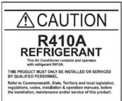 CAUTION R410A REFRIGERANT This Air Conditioner contains and operates with refrigerant R410A. THIS PRODUCT MUST ONLY BE INSTALLED OR SERVICED BY QUALIFIED PERSONNEL. Refer to Commonwealth, State, Territory and local legislation, regulations, codes, installation & operation manuals, before the installation, maintenance and/or service of this product.