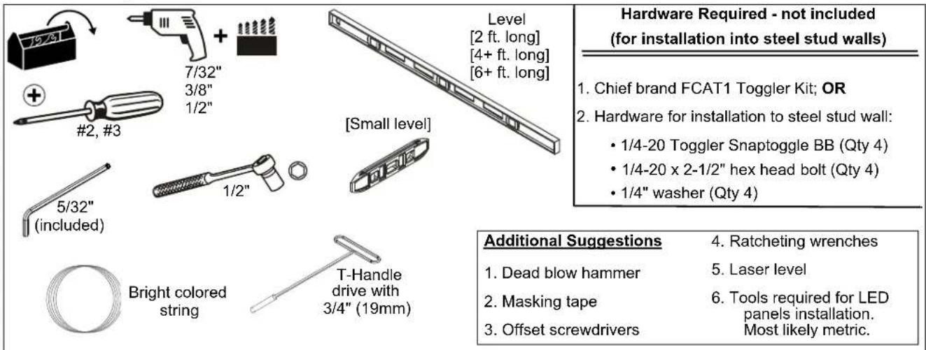 Level [2 ft. long] [4+ ft. long] [6+ ft. long] 7/32" 3/8" 1/2" #2, #3 [Small level] 5/32" (included) 1/2" Bright colored string T-Handle drive with 3/4" (19mm) Hardware Required - not included (for installation into steel stud walls) 1. Chief brand FCAT1 Toggler Kit; OR 2. Hardware for installation to steel stud wall: • 1/4-20 Toggler Snaptoggle BB (Qty 4) • 1/4-20 x 2-1/2" hex head bolt (Qty 4) • 1/4" washer (Qty 4) Additional Suggestions 4. Ratcheting wrenches 1. Dead blow hammer 5. Laser level 2. Masking tape 6. Tools required for LED 3. Offset screwdrivers Most likely metric.