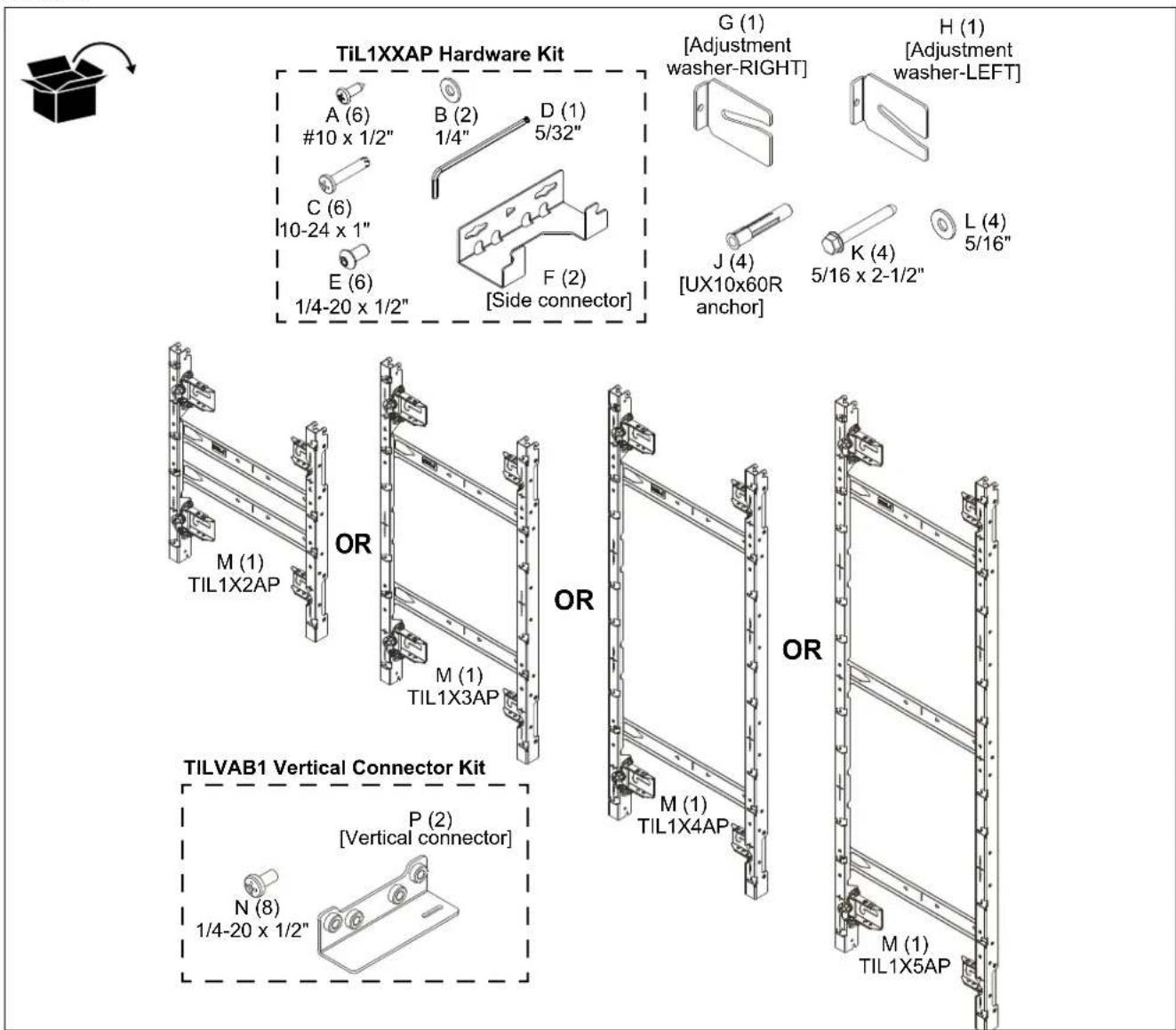 TiL1XXAP Hardware Kit A (6) #10 x 1/2" B (2) 1/4" D (1) 5/32" C (6) 10-24 x 1" E (6) 1/4-20 x 1/2" F (2) [Side connector] G (1) [Adjustment washer-RIGHT] H (1) [Adjustment washer-LEFT] J (4) [UX10x60R anchor] K (4) 5/16 x 2-1/2" L (4) 5/16" M (1) TIL1X2AP OR M (1) TIL1X3AP OR M (1) TIL1X4AP OR M (1) TIL1X5AP TILVAB1 Vertical Connector Kit P (2) [Vertical connector] N (8) 1/4-20 x 1/2"