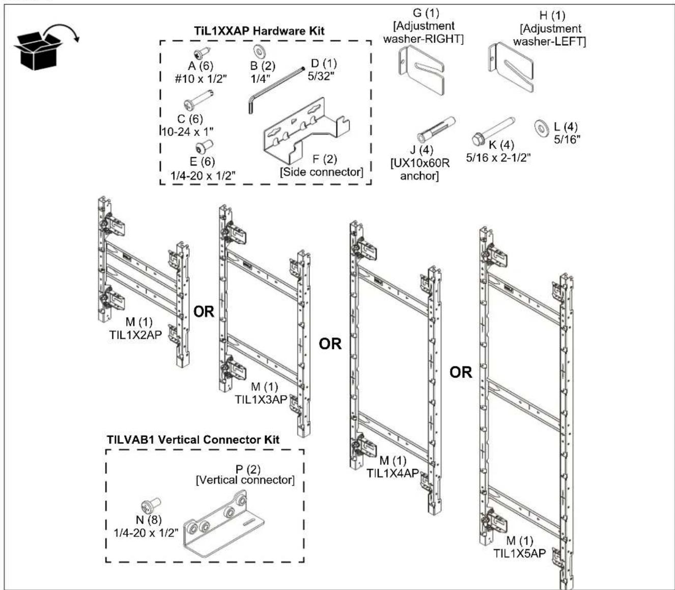 TiL1XXAP Hardware Kit A (6) #10 x 1/2" B (2) 1/4" D (1) 5/32" C (6) 10-24 x 1" E (6) 1/4-20 x 1/2" F (2) [Side connector] G (1) [Adjustment washer-RIGHT] H (1) [Adjustment washer-LEFT] J (4) [UX10x60R anchor] K (4) 5/16 x 2-1/2" L (4) 5/16" M (1) TIL1X2AP OR M (1) TIL1X3AP OR M (1) TIL1X4AP OR M (1) TIL1X5AP TILVAB1 Vertical Connector Kit P (2) [Vertical connector] N (8) 1/4-20 x 1/2"