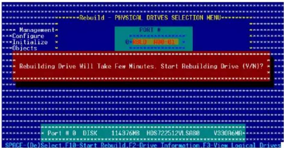 Rebuild - PHYSICAL DRIVES SELECTION MENU Management Configure Initialize Objects PORT # 0-RBLO H08-01 Rebuilding Drive Will Take Few Minutes. Start Rebuilding Drive (Y/N)? Port M O DISK 114376MB HDS722512VLSA80 V330A6MA SPACE-(De)Select F10-Start Rebuild.F2-Drive Information.F3-View Logical Drives