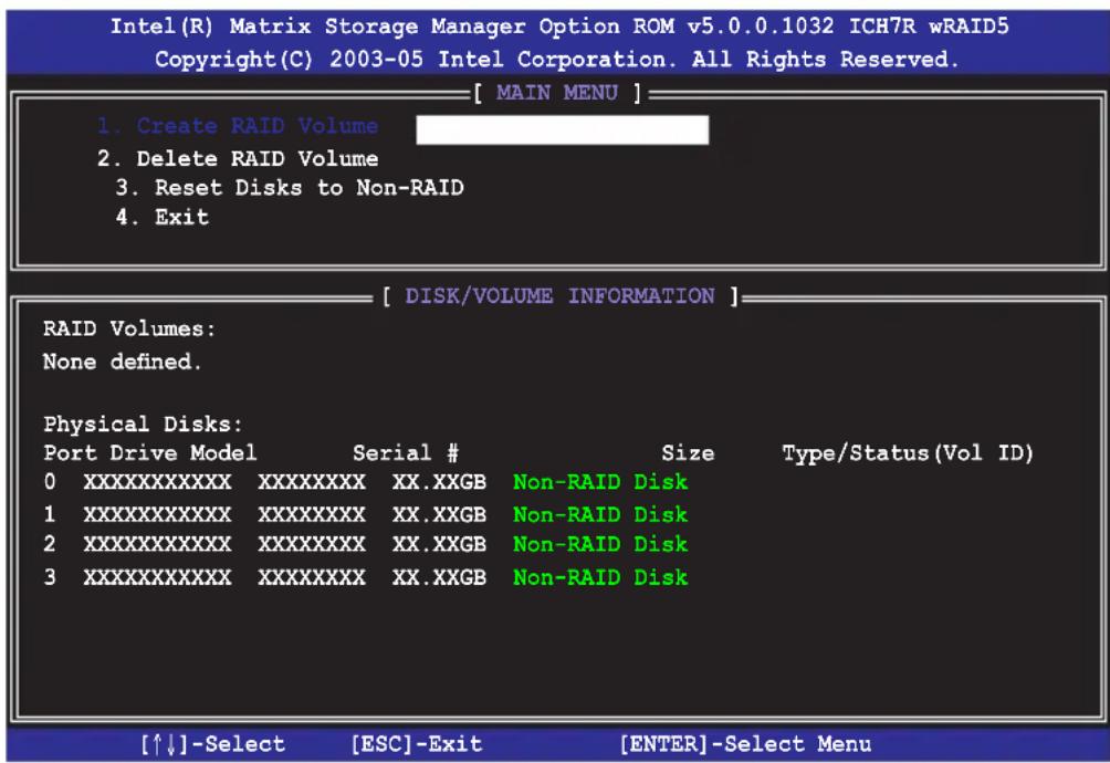 Intel(R) Matrix Storage Manager Option ROM v5.0.0.1032 ICH7R wRAID5 Copyright(C) 2003-05 Intel Corporation. All Rights Reserved. [ MAIN MENU ] 1. Create RAID Volume 2. Delete RAID Volume 3. Reset Disks to Non-RAID 4. Exit [ DISK/VOLUME INFORMATION ] RAID Volumes: None defined. Physical Disks: Port Drive Model Serial # 0XXXXXXXXXXXX XXXXXXXXX XX.XXGB Non-RAID Disk 1XXXXXXXXXXXX XXXXXXXXX XX.XXGB Non-RAID Disk 2XXXXXXXXXXXX XXXXXXXXX XX.XXGB Non-RAID Disk 3XXXXXXXXXXXX XXXXXXXXX XX.XXGB Non-RAID Disk [↑↓]-Select [ESC]-Exit [ENTER]-Select Menu