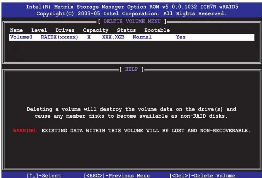 Intel(R) Matrix Storage Manager Option ROM v5.0.0.1032 ICH7R wRAID5 Copyright(C) 2003-05 Intel Corporation. All Rights Reserved. [ DELETE VOLUME MENU ] Name Level Drives Capacity Status Bootable Volume0 RAIDX(xxxxx) X XXX.XGB Normal Yes [ HELP ] Deleting a volume will destroy the volume data on the drive(s) and cause any member disks to become available as non-RAID disks. WARNING: EXISTING DATA WITHIN THIS VOLUME WILL BE LOST AND NON-RECOVERABLE. [↑↓]-Select [] -Previous Menu [] -Delete Volume