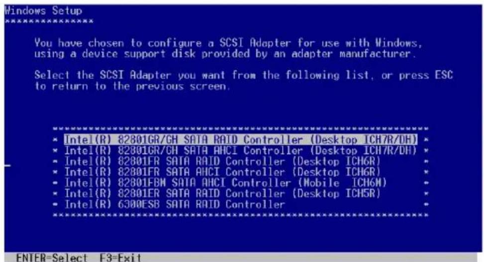 Windows Setup You have chosen to configure a SCSI Adapter for use with Windows, using a device support disk provided by an adapter manufacturer. Select the SCSI Adapter you want from the following list, or press ESC to return to the previous screen. * Intel(R) 82801GR/GH SATA RAID Controller (Desktop ICH7R/DH) * * Intel(R) 82801GR/GH SATA AHCI Controller (Desktop ICH7R/DH) * * Intel(R) 82801FR SATA RAID Controller (Desktop ICH6R) * * Intel(R) 82801FR SATA AHCI Controller (Desktop ICH6R) * * Intel(R) 82801FBM SATA AHCI Controller (Mobile ICH6M) * * Intel(R) 82801ER SATA RAID Controller (Desktop ICH5R) * * Intel(R) 6300ESB SATA RAID Controller ENTER=Select F3=Exit