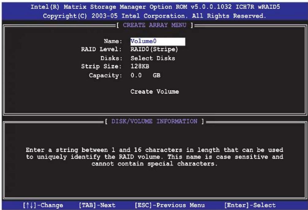 Intel(R) Matrix Storage Manager Option ROM v5.0.0.1032 ICH7R wRAID5 Copyright(C) 2003-05 Intel Corporation. All Rights Reserved. [ CREATE ARRAY MENU ] Name: Volume0 RAID Level: RAID0(Stripe) Disks: Select Disks Strip Size: 128KB Capacity: 0.0 GB Create Volume [ DISK/VOLUME INFORMATION ] Enter a string between 1 and 16 characters in length that can be used to uniquely identify the RAID volume. This name is case sensitive and cannot contain special characters. [↑↓]-Change [TAB]-Next [ESC]-Previous Menu [Enter]-Select