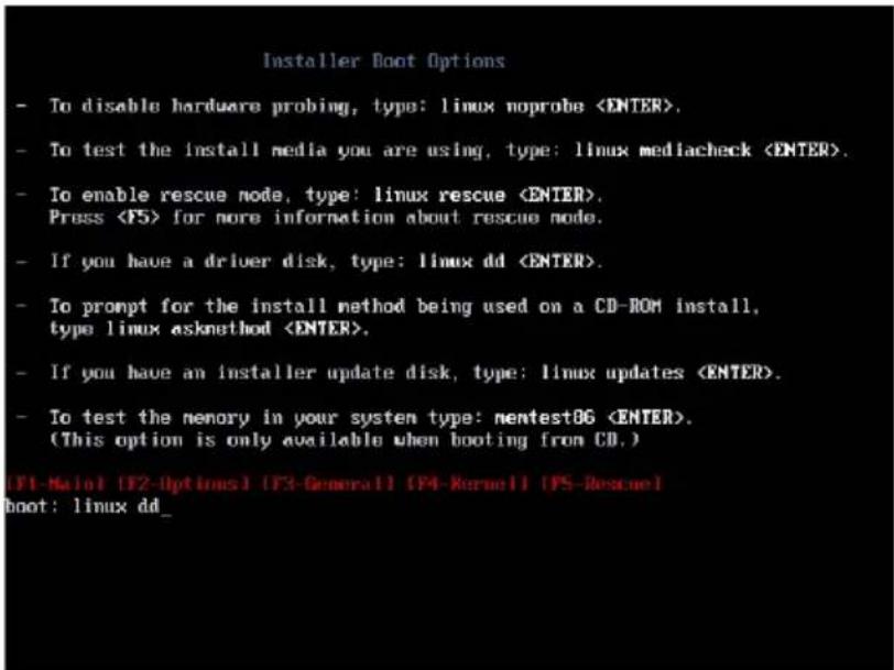 Installer Boot Options - To disable hardware probing, type: linux noprobe . - To test the install media you are using, type: linux mediacheck . - To enable rescue node, type: linux rescue . Press for more information about rescue node. - If you have a driver disk, type: linux dd . - To prompt for the install method being used on a CD-ROM install, type linux askmethod . - If you have an installer update disk, type: linux updates . - To test the memory in your system type: nentestOG . (This option is only available when booting from CD.) (F1-Maint) (F2-Options) (F3-General) (F4-Kernell) (F5-Rescue) boot: linux dd_