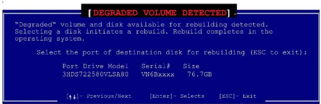 [DEGRADED VOLUME DETECTED]. "Degraded" volume and disk available for rebuilding detected. Selecting a disk initiates a rebuild. Rebuild completes in the operating system. Select the port of destination disk for rebuilding (ESC to exit): Port Drive Model Serial# Size 3HDS722580VLSA80 VN6Bxxxx 76.7GB [↑↓] - Previous/Next [Enter] - Selects [ESC] - Exit