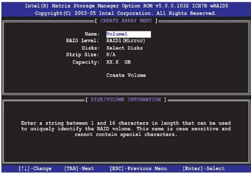 Intel(R) Matrix Storage Manager Option ROM v5.0.0.1032 ICH7R wRAID5 Copyright(C) 2003-05 Intel Corporation. All Rights Reserved. [ CREATE ARRAY MENU ] Name: Volume1 RAID Level: RAID1(Mirror) Disks: Select Disks Strip Size: N/A Capacity: XX.X GB Create Volume [ DISK/VOLUME INFORMATION ] Enter a string between 1 and 16 characters in length that can be used to uniquely identify the RAID volume. This name is case sensitive and cannot contain special characters. [↑↓]-Change [TAB]-Next [ESC]-Previous Menu [Enter]-Select