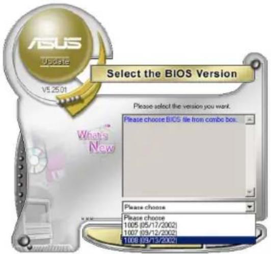 ASUS Update V5.25.01 Select the BIOS Version Please select the version you want. Please choose BIOS file from combo box. What's New Please choose Please choose 1005 (05/17/2002) 1007 (09/12/2002) 1008 (09/13/2002)