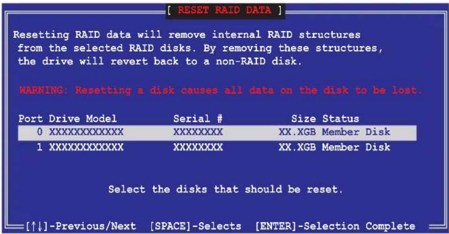 [ RESET RAID DATA ] Resetting RAID data will remove internal RAID structures from the selected RAID disks. By removing these structures, the drive will revert back to a non-RAID disk. WARNING: Resetting a disk causes all data on the disk to be lost. Port Drive Model Serial # Size Status 0XXXXXXXXXX XXXXXXXX XX.XGB Member Disk 1XXXXXXXXXX XXXXXXXX XX.XGB Member Disk Select the disks that should be reset. [↑↓]-Previous/Next [SPACE]-Selects [ENTER]-Selection Complete