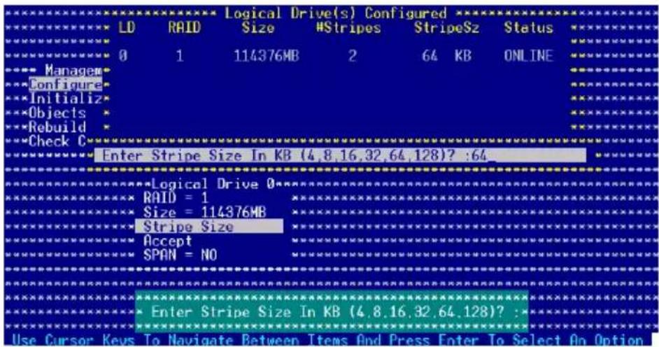 Logical Drive(s) Configured LD RAID Size #Stripes StripeSz Status 0 1 114376MB 2 64 KB ONLINE Manager Configure Initializ Objects Rebuild Check C Enter Stripe Size In KB (4,8,16,32,64,128)? :64 Logical Drive 0 RAID = 1 Size = 114376MB Stripe Size Accept SPAN = NO Enter Stripe Size In KB (4,8,16,32,64,128) ? Use Cursor Keys To Navigate Between Items And Press Enter To Select On Option