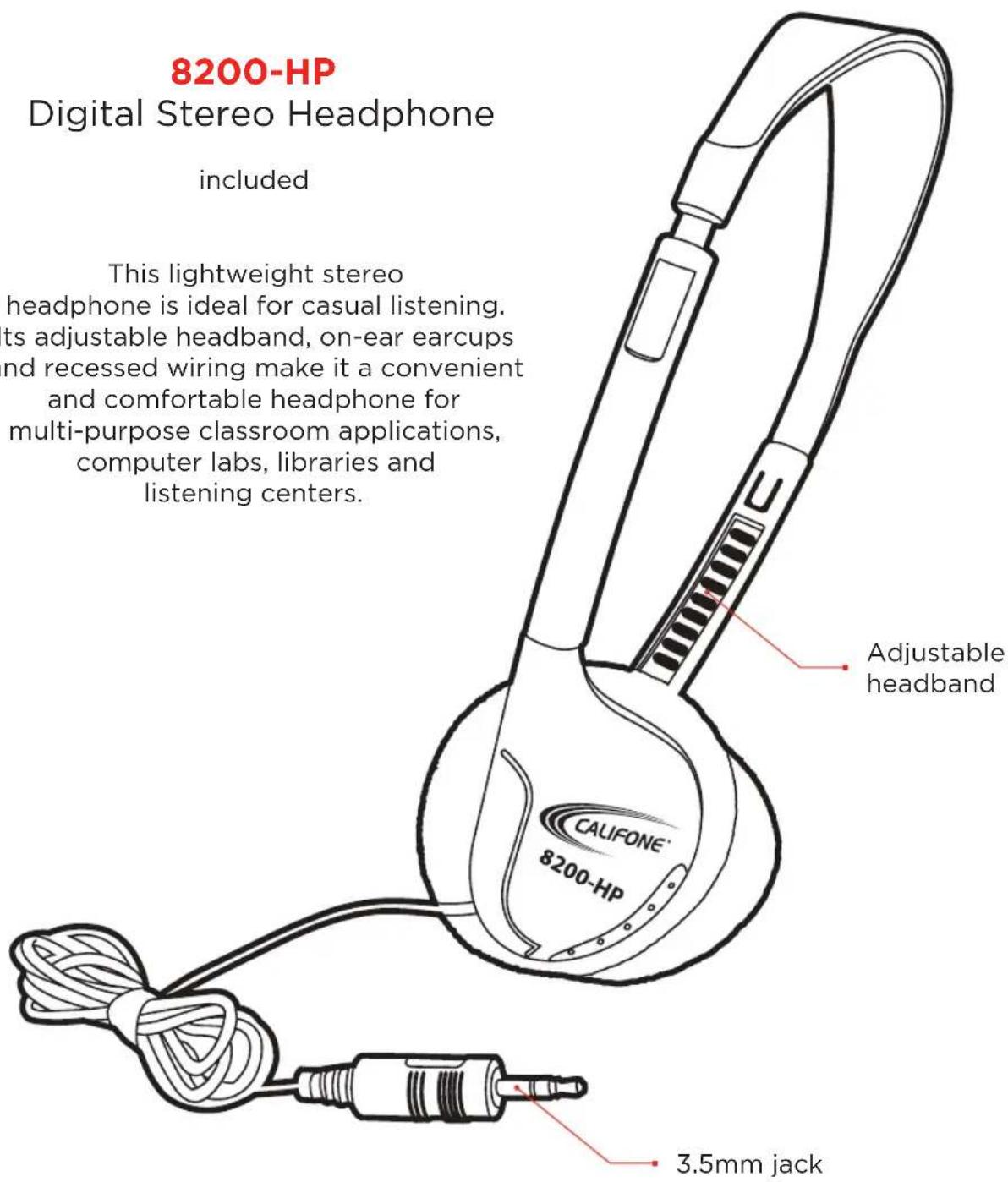 8200-HP Digital Stereo Headphone included This lightweight stereo headphone is ideal for casual listening. ts adjustable headband, on-ear earcups nd recessed wiring make it a convenient and comfortable headphone for multi-purpose classroom applications, computer labs, libraries and listening centers. Adjustable headband CALIFONE® 8200-HP 3.5mm jack