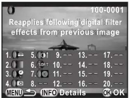 100-0001 Reapplies following digital filter effects from previous image 1. 5. 9. -- 13. -- 17. -- 2. 6. 10. -- 14. -- 18. -- 3. 7. 11. -- 15. -- 19. -- 4. 8. -- 12. -- 16. -- 20. -- MENU INFO Details OK OK