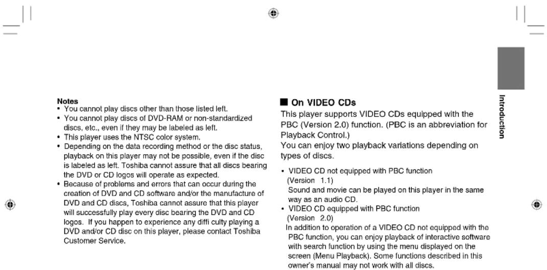 Notes • You cannot play discs other than those listed left. • You cannot play discs of DVD-RAM or non-standardized discs, etc., even if they may be labeled as left. • This player uses the NTSC color system. • Depending on the data recording method or the disc status, playback on this player may not be possible, even if the disc is labeled as left. Toshiba cannot assure that all discs bearing the DVD or CD logos will operate as expected. • Because of problems and errors that can occur during the creation of DVD and CD software and/or the manufacture of DVD and CD discs, Toshiba cannot assure that this player will successfully play every disc bearing the DVD and CD logos. If you happen to experience any diffi culty playing a DVD and/or CD disc on this player, please contact Toshiba Customer Service. ■ On VIDEO CDs This player supports VIDEO CDs equipped with the PBC (Version 2.0) function. (PBC is an abbreviation for Playback Control.) You can enjoy two playback variations depending on types of discs. • VIDEO CD not equipped with PBC function (Version 1.1) Sound and movie can be played on this player in the same way as an audio CD. • VIDEO CD equipped with PBC function (Version 2.0) In addition to operation of a VIDEO CD not equipped with the PBC function, you can enjoy playback of interactive software with search function by using the menu displayed on the screen (Menu Playback). Some functions described in this owner's manual may not work with all discs.