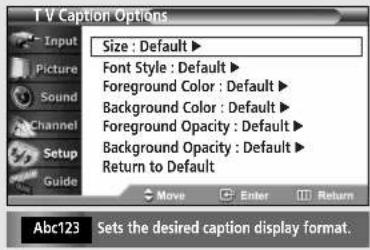 T V Caption Options Input Picture Sound Channel Setup Guide Size : Default ▶ Font Style : Default ▶ Foreground Color : Default ▶ Background Color : Default ▶ Foreground Opacity : Default ▶ Background Opacity : Default ▶ Return to Default Move Enter Return Abc123 Sets the desired caption display format.