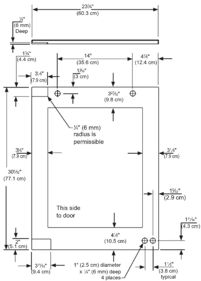 23¾"(60.3 cm) ½"(6 mm) Deep 1¾"(4.4 cm) 3½"(7.9 cm) 14"(35.6 cm) 1¾"(3 cm) 4½"(12.4 cm) 3½"(9.8 cm) 3½"(7.9 cm) 30½"(77.1 cm) ½"(6 mm) radius is permissible This side to door 4½"(10.5 cm) 3½"(2.9 cm) 1½"(4.3 cm) 2" (5.1 cm) 3½"(9.4 cm) 1" (2.5 cm) diameter x ½" (6 mm) deep 4 places 1½"(3.8 cm) typical