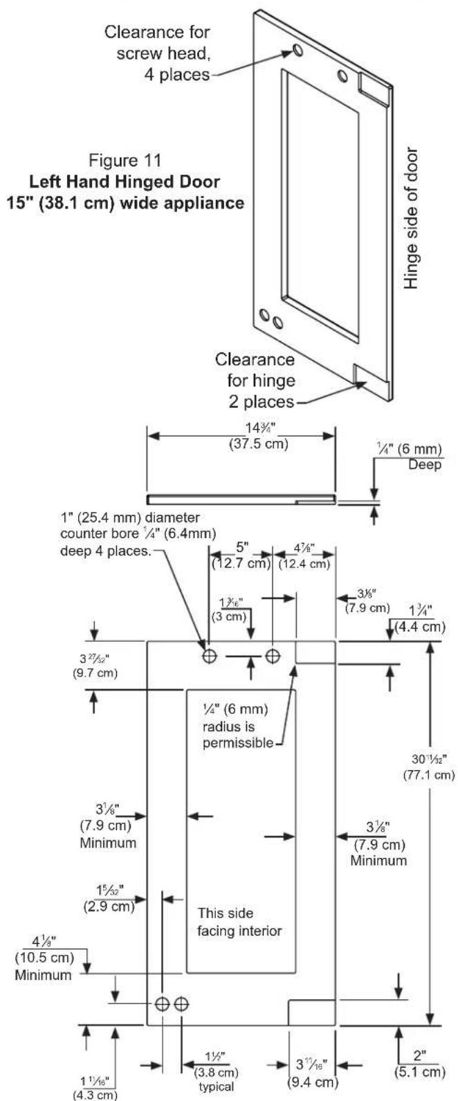 Clearance for screw head, 4 places Figure 11 Left Hand Hinged Door 15" (38.1 cm) wide appliance Hinge side of door Clearance for hinge 2 places 14¾" (37.5 cm) ¼" (6 mm) Deep 1" (25.4 mm) diameter counter bore ¼" (6.4mm) deep 4 places. 5" (12.7 cm) 4¾" (12.4 cm) 1½" (3 cm) 3¾" (7.9 cm) 1¾" (4.4 cm) 3²⁷½" (9.7 cm) ½" (6 mm) radius is permissible 30¹½" (77.1 cm) 3¾" (7.9 cm) Minimum This side facing interior 3½" (7.9 cm) Minimum 4½" (10.5 cm) Minimum 1½" (3.8 cm) typical 3½" (9.4 cm) 2" (5.1 cm)