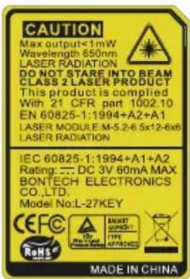 CAUTION Max output<1mW Wavelength 650nm LASER RADIATION DO NOT STARE INTO BEAM CLASS 2 LASER PRODUCT This product is compiled With 21 CFR part 1002.10 EN 60825-1:1994+A2+A1 LASER MODULE M-5.2-6.5x12-6x6 LASER RADIATION IEC 60825-1:1994+A1+A2 Rating: DC 3V 60mA MAX. BONTECH ELECTRONICS CO.,LTD. Model No:L-27KEY CEFC RoHS 12V MUST SUPPORT- TYPE APPROVED MADE IN CHINA