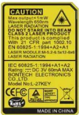 CAUTION Max output≤1mW Wavelength 650nm LASER RADIATION DO NOT STARE INTO BEAM CLASS 2 LASER PRODUCT This product is compiled With 21 CFR part 1002.10 EN 60825-1:1994+A2+A1 LASER MODULE:M-5.2-6.5x12-8x6 LASER RADIATION IEC 60825-1:1994+A1+A2 Rating: :DC 3V 60mA MAX BONTECH ELECTRONICS CO.,LTD. Model No:L-27KEY CEFC RoHS MAINT SHEET: THE APPROVED MADE IN CHINA