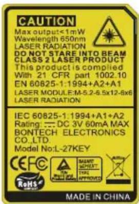 CAUTION Max output<1mW Wavelength 650nm LASER RADIATION DO NOT STARE INTO BEAM CLASS 2 LASER PRODUCT This product is compiled With 21 CFR part 1002.10 EN 60825-1:1994+A2+A1 LASER MODULE:M-5.2-6.5x12-8x6 LASER RADIATION IEC 60825-1.1994+A1+A2 Rating: :DC 3V 60mA MAX BONTECH ELECTRONICS CO.,LTD. Model No:L-27KEY CEFC RoHS IN MAINT SHEET THAIL APPROVED MADE IN CHINA